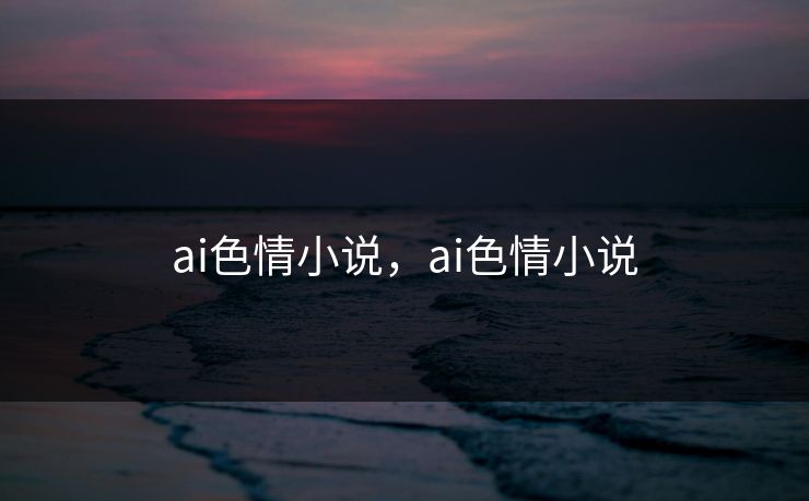 ai色情小说，ai色情小说