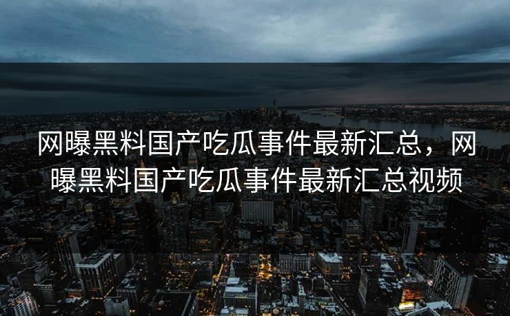 网曝黑料国产吃瓜事件最新汇总，网曝黑料国产吃瓜事件最新汇总视频