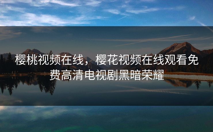樱桃视频在线，樱花视频在线观看免费高清电视剧黑暗荣耀