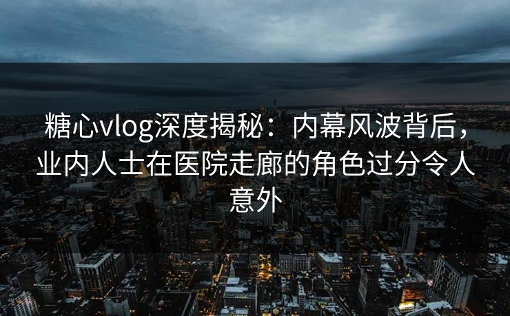 糖心vlog深度揭秘：内幕风波背后，业内人士在医院走廊的角色过分令人意外