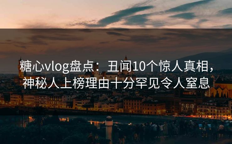 糖心vlog盘点：丑闻10个惊人真相，神秘人上榜理由十分罕见令人窒息