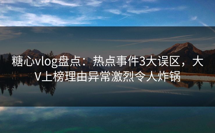 糖心vlog盘点：热点事件3大误区，大V上榜理由异常激烈令人炸锅
