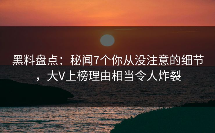 黑料盘点：秘闻7个你从没注意的细节，大V上榜理由相当令人炸裂
